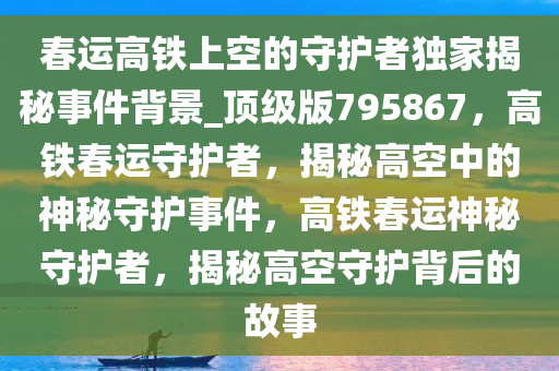 春运高铁上空的守护者独家揭秘事件背景_顶级版795867，高铁春运守护者，揭秘高空中的神秘守护事件，高铁春运神秘守护者，揭秘高空守护背后的故事