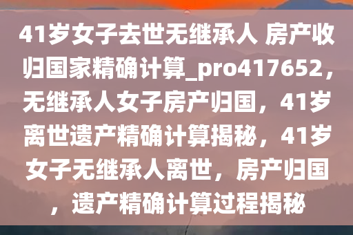 41岁女子去世无继承人 房产收归国家精确计算_pro417652，无继承人女子房产归国，41岁离世遗产精确计算揭秘，41岁女子无继承人离世，房产归国，遗产精确计算过程揭秘