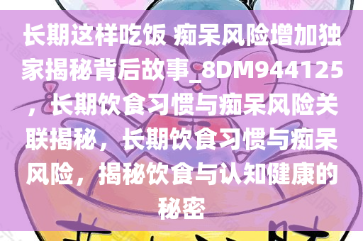 长期这样吃饭 痴呆风险增加独家揭秘背后故事_8DM944125，长期饮食习惯与痴呆风险关联揭秘，长期饮食习惯与痴呆风险，揭秘饮食与认知健康的秘密