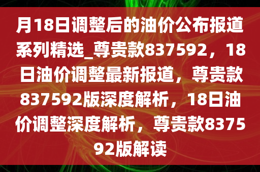 月18日调整后的油价公布报道系列精选_尊贵款837592，18日油价调整最新报道，尊贵款837592版深度解析，18日油价调整深度解析，尊贵款837592版解读