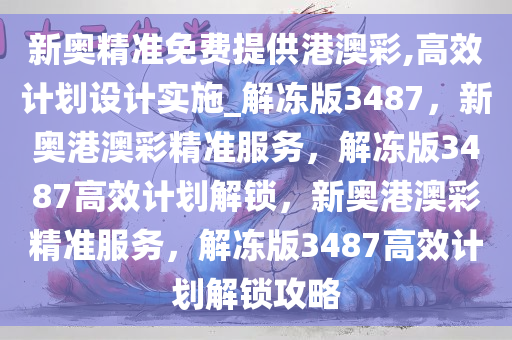 新奥精准免费提供港澳彩,高效计划设计实施_解冻版3487，新奥港澳彩精准服务，解冻版3487高效计划解锁，新奥港澳彩精准服务，解冻版3487高效计划解锁攻略