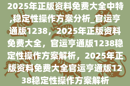 2025年正版资料免费大全中特,稳定性操作方案分析_官运亨通版1238，2025年正版资料免费大全，官运亨通版1238稳定性操作方案解析，2025年正版资料免费大全官运亨通版1238稳定性操作方案解析