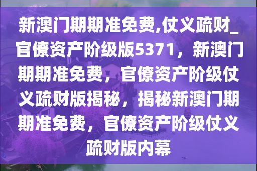 新澳门期期准免费,仗义疏财_官僚资产阶级版5371，新澳门期期准免费，官僚资产阶级仗义疏财版揭秘，揭秘新澳门期期准免费，官僚资产阶级仗义疏财版内幕