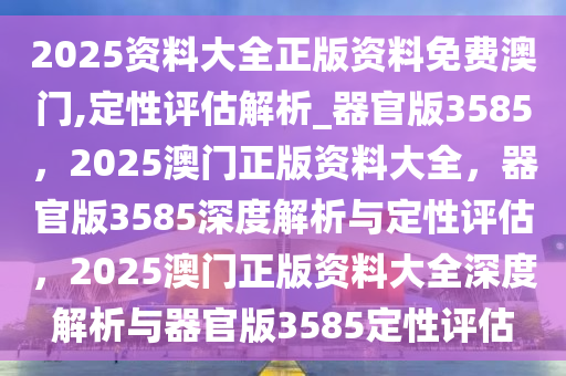 2025资料大全正版资料免费澳门,定性评估解析_器官版3585，2025澳门正版资料大全，器官版3585深度解析与定性评估，2025澳门正版资料大全深度解析与器官版3585定性评估