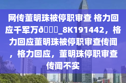 网传董明珠被停职审查 格力回应千军万??_8K191442，格力回应董明珠被停职审查传闻，格力回应，董明珠停职审查传闻不实