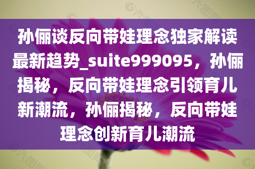 孙俪谈反向带娃理念独家解读最新趋势_suite999095，孙俪揭秘，反向带娃理念引领育儿新潮流，孙俪揭秘，反向带娃理念创新育儿潮流