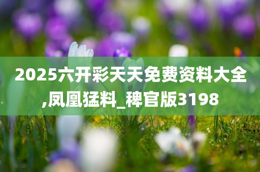 2025六开彩天天免费资料大全,凤凰猛料_稗官版3198