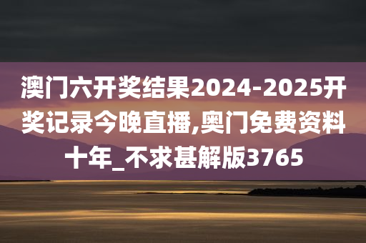 澳门六开奖结果2024-2025开奖记录今晚直播,奥门免费资料十年_不求甚解版3765