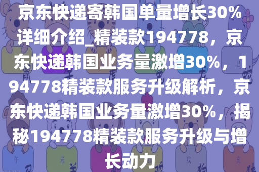 京东快递寄韩国单量增长30%详细介绍_精装款194778，京东快递韩国业务量激增30%，194778精装款服务升级解析，京东快递韩国业务量激增30%，揭秘194778精装款服务升级与增长动力