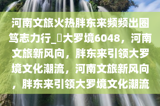 河南文旅火热胖东来频频出圈笃志力行_?大罗境6048，河南文旅新风向，胖东来引领大罗境文化潮流，河南文旅新风向，胖东来引领大罗境文化潮流