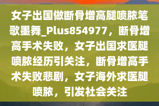 女子出国做断骨增高腿喷脓笔歌墨舞_Plus854977，断骨增高手术失败，女子出国求医腿喷脓经历引关注，断骨增高手术失败悲剧，女子海外求医腿喷脓，引发社会关注