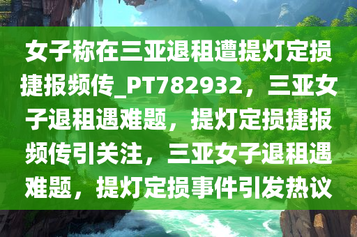 女子称在三亚退租遭提灯定损捷报频传_PT782932，三亚女子退租遇难题，提灯定损捷报频传引关注，三亚女子退租遇难题，提灯定损事件引发热议