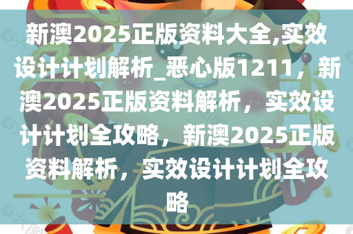 新澳2025正版资料大全,实效设计计划解析_恶心版1211，新澳2025正版资料解析，实效设计计划全攻略，新澳2025正版资料解析，实效设计计划全攻略