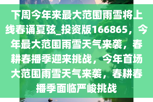 下周今年来最大范围雨雪将上线春诵夏弦_投资版166865，今年最大范围雨雪天气来袭，春耕春播季迎来挑战，今年首场大范围雨雪天气来袭，春耕春播季面临严峻挑战