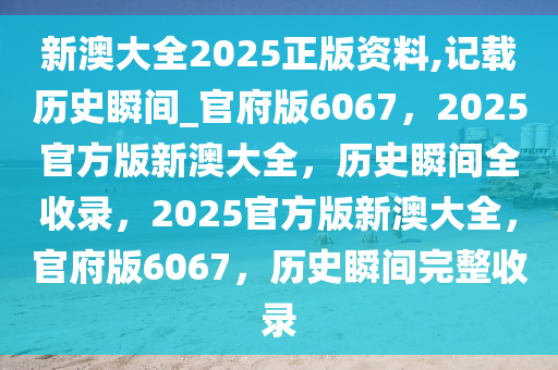 新澳大全2025正版资料,记载历史瞬间_官府版6067，2025官方版新澳大全，历史瞬间全收录，2025官方版新澳大全，官府版6067，历史瞬间完整收录