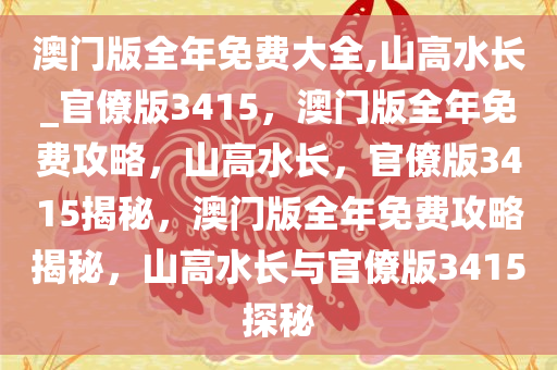 澳门版全年免费大全,山高水长_官僚版3415，澳门版全年免费攻略，山高水长，官僚版3415揭秘，澳门版全年免费攻略揭秘，山高水长与官僚版3415探秘