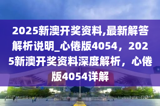 2025新澳开奖资料,最新解答解析说明_心倦版4054，2025新澳开奖资料深度解析，心倦版4054详解