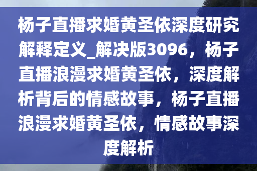 杨子直播求婚黄圣依深度研究解释定义_解决版3096，杨子直播浪漫求婚黄圣依，深度解析背后的情感故事，杨子直播浪漫求婚黄圣依，情感故事深度解析