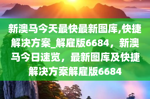 新澳马今天最快最新图库,快捷解决方案_解雇版6684，新澳马今日速览，最新图库及快捷解决方案解雇版6684