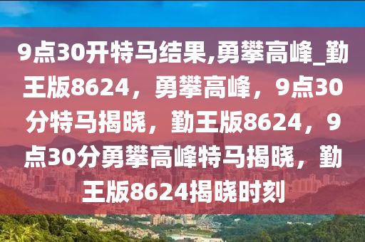 9点30开特马结果,勇攀高峰_勤王版8624，勇攀高峰，9点30分特马揭晓，勤王版8624，9点30分勇攀高峰特马揭晓，勤王版8624揭晓时刻