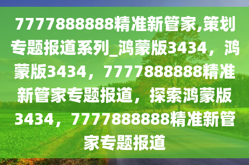 7777888888精准新管家,策划专题报道系列_鸿蒙版3434，鸿蒙版3434，7777888888精准新管家专题报道，探索鸿蒙版3434，7777888888精准新管家专题报道