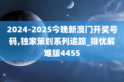 2024-2025今晚新澳门开奖号码,独家策划系列追踪_排忧解难版4455