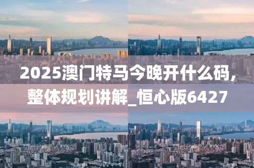 2025澳门特马今晚开什么码,整体规划讲解_恒心版6427