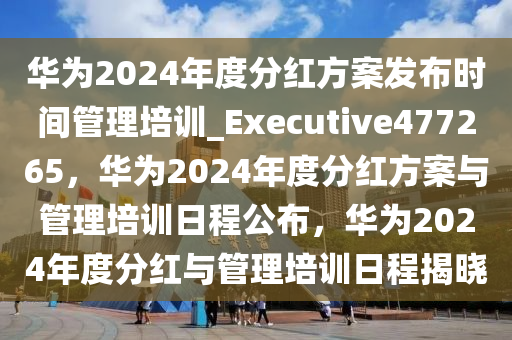 华为2024年度分红方案发布时间管理培训_Executive477265，华为2024年度分红方案与管理培训日程公布，华为2024年度分红与管理培训日程揭晓