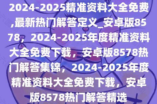 2024-2025精准资料大全免费,最新热门解答定义_安卓版8578，2024-2025年度精准资料大全免费下载，安卓版8578热门解答集锦，2024-2025年度精准资料大全免费下载，安卓版8578热门解答精选