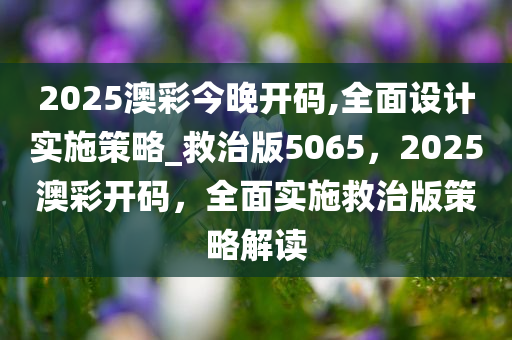 2025澳彩今晚开码,全面设计实施策略_救治版5065，2025澳彩开码，全面实施救治版策略解读