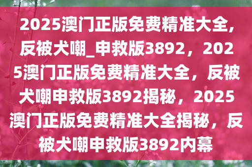 2025澳门正版免费精准大全,反被犬嘲_申救版3892，2025澳门正版免费精准大全，反被犬嘲申救版3892揭秘，2025澳门正版免费精准大全揭秘，反被犬嘲申救版3892内幕