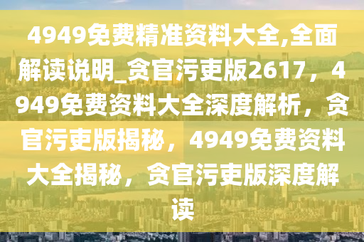 4949免费精准资料大全,全面解读说明_贪官污吏版2617，4949免费资料大全深度解析，贪官污吏版揭秘，4949免费资料大全揭秘，贪官污吏版深度解读