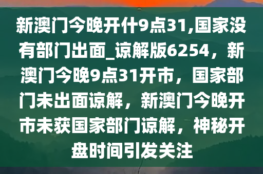 新澳门今晚开什9点31,国家没有部门出面_谅解版6254，新澳门今晚9点31开市，国家部门未出面谅解，新澳门今晚开市未获国家部门谅解，神秘开盘时间引发关注