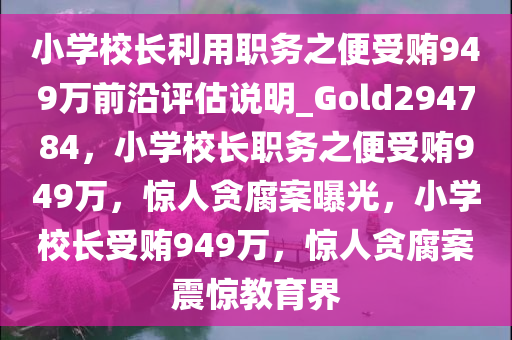 小学校长利用职务之便受贿949万前沿评估说明_Gold294784，小学校长职务之便受贿949万，惊人贪腐案曝光，小学校长受贿949万，惊人贪腐案震惊教育界