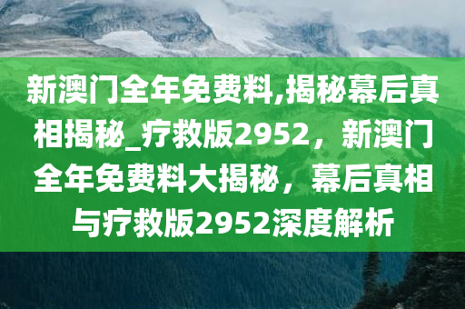 新澳门全年免费料,揭秘幕后真相揭秘_疗救版2952，新澳门全年免费料大揭秘，幕后真相与疗救版2952深度解析