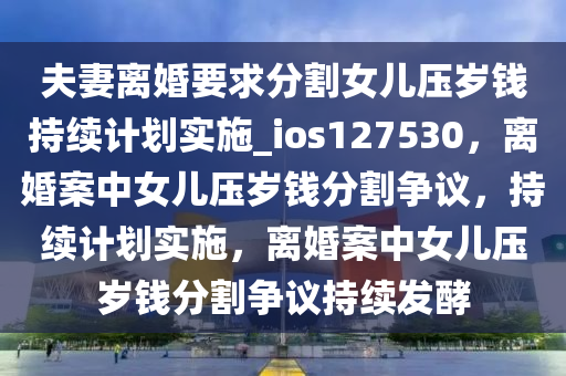 夫妻离婚要求分割女儿压岁钱持续计划实施_ios127530，离婚案中女儿压岁钱分割争议，持续计划实施，离婚案中女儿压岁钱分割争议持续发酵