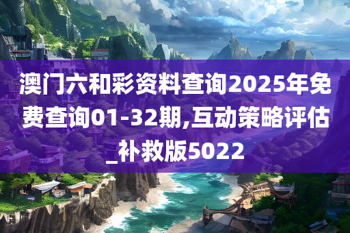 澳门六和彩资料查询2025年免费查询01-32期,互动策略评估_补救版5022