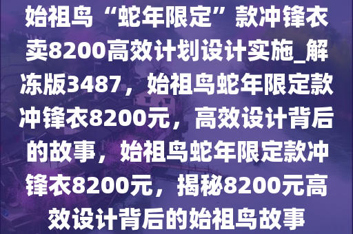 始祖鸟“蛇年限定”款冲锋衣卖8200高效计划设计实施_解冻版3487，始祖鸟蛇年限定款冲锋衣8200元，高效设计背后的故事，始祖鸟蛇年限定款冲锋衣8200元，揭秘8200元高效设计背后的始祖鸟故事