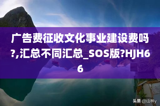 广告费征收文化事业建设费吗?,汇总不同汇总_SOS版?HJH66