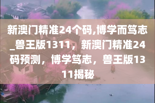 新澳门精准24个码,博学而笃志_兽王版1311，新澳门精准24码预测，博学笃志，兽王版1311揭秘