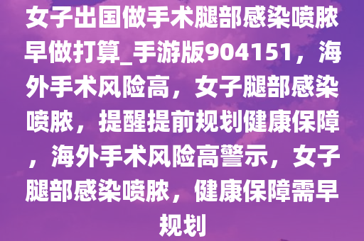 女子出国做手术腿部感染喷脓早做打算_手游版904151，海外手术风险高，女子腿部感染喷脓，提醒提前规划健康保障，海外手术风险高警示，女子腿部感染喷脓，健康保障需早规划