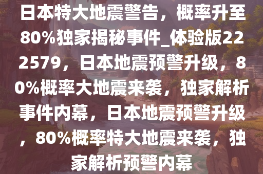 日本特大地震警告，概率升至80%独家揭秘事件_体验版222579，日本地震预警升级，80%概率大地震来袭，独家解析事件内幕，日本地震预警升级，80%概率特大地震来袭，独家解析预警内幕