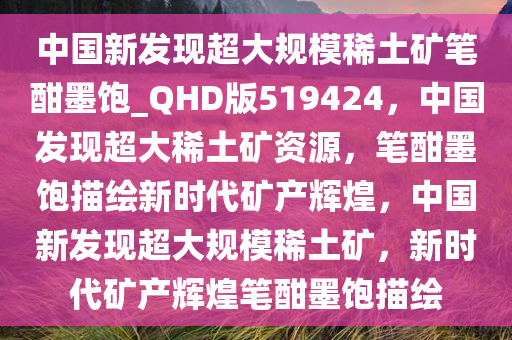 中国新发现超大规模稀土矿笔酣墨饱_QHD版519424，中国发现超大稀土矿资源，笔酣墨饱描绘新时代矿产辉煌，中国新发现超大规模稀土矿，新时代矿产辉煌笔酣墨饱描绘