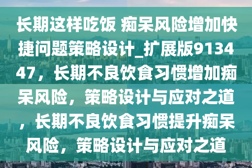 长期这样吃饭 痴呆风险增加快捷问题策略设计_扩展版913447，长期不良饮食习惯增加痴呆风险，策略设计与应对之道，长期不良饮食习惯提升痴呆风险，策略设计与应对之道