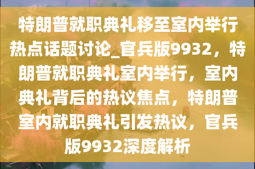 特朗普就职典礼移至室内举行热点话题讨论_官兵版9932，特朗普就职典礼室内举行，室内典礼背后的热议焦点，特朗普室内就职典礼引发热议，官兵版9932深度解析