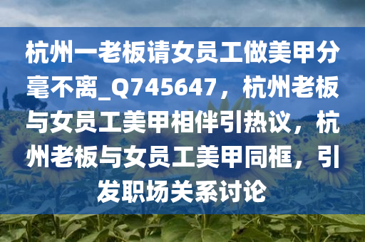 杭州一老板请女员工做美甲分毫不离_Q745647，杭州老板与女员工美甲相伴引热议，杭州老板与女员工美甲同框，引发职场关系讨论