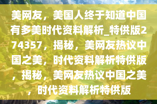 美网友，美国人终于知道中国有多美时代资料解析_特供版274357，揭秘，美网友热议中国之美，时代资料解析特供版，揭秘，美网友热议中国之美，时代资料解析特供版