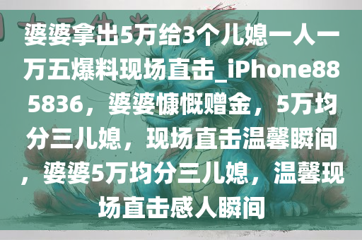 婆婆拿出5万给3个儿媳一人一万五爆料现场直击_iPhone885836，婆婆慷慨赠金，5万均分三儿媳，现场直击温馨瞬间，婆婆5万均分三儿媳，温馨现场直击感人瞬间