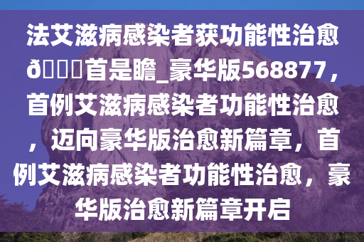 法艾滋病感染者获功能性治愈??首是瞻_豪华版568877，首例艾滋病感染者功能性治愈，迈向豪华版治愈新篇章，首例艾滋病感染者功能性治愈，豪华版治愈新篇章开启