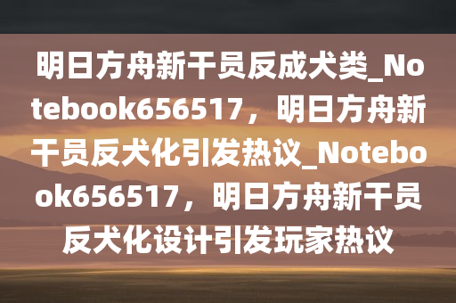 明日方舟新干员反成犬类_Notebook656517，明日方舟新干员反犬化引发热议_Notebook656517，明日方舟新干员反犬化设计引发玩家热议